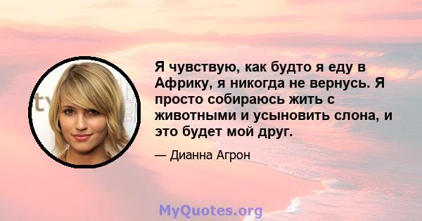 Я чувствую, как будто я еду в Африку, я никогда не вернусь. Я просто собираюсь жить с животными и усыновить слона, и это будет мой друг.