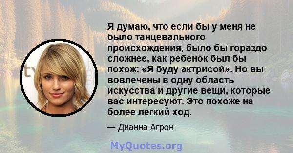 Я думаю, что если бы у меня не было танцевального происхождения, было бы гораздо сложнее, как ребенок был бы похож: «Я буду актрисой». Но вы вовлечены в одну область искусства и другие вещи, которые вас интересуют. Это