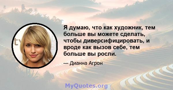 Я думаю, что как художник, тем больше вы можете сделать, чтобы диверсифицировать, и вроде как вызов себе, тем больше вы росли.