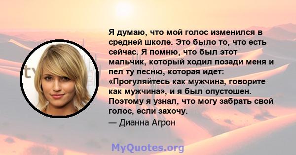 Я думаю, что мой голос изменился в средней школе. Это было то, что есть сейчас. Я помню, что был этот мальчик, который ходил позади меня и пел ту песню, которая идет: «Прогуляйтесь как мужчина, говорите как мужчина», и