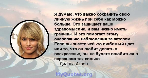 Я думаю, что важно сохранить свою личную жизнь при себе как можно больше. Это защищает ваше здравомыслие, и вам нужно иметь границы. И это помогает этому очарованию наблюдения за актером. Если вы знаете чей -то любимый