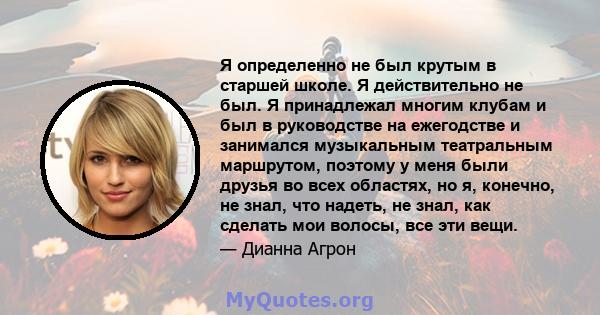 Я определенно не был крутым в старшей школе. Я действительно не был. Я принадлежал многим клубам и был в руководстве на ежегодстве и занимался музыкальным театральным маршрутом, поэтому у меня были друзья во всех