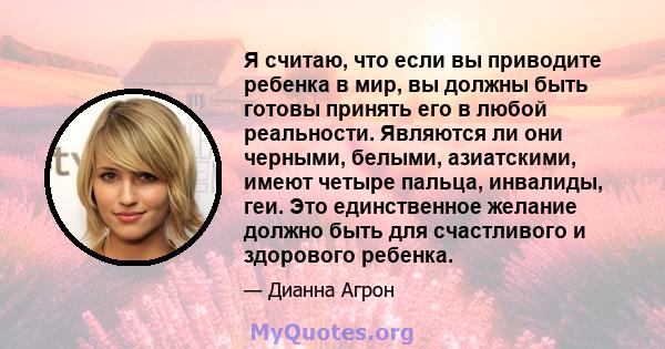 Я считаю, что если вы приводите ребенка в мир, вы должны быть готовы принять его в любой реальности. Являются ли они черными, белыми, азиатскими, имеют четыре пальца, инвалиды, геи. Это единственное желание должно быть