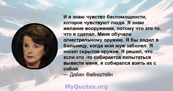 И я знаю чувство беспомощности, которое чувствуют люди. Я знаю желание вооружения, потому что это то, что я сделал. Меня обучали огнестрельному оружию. Я бы ходил в больницу, когда мой муж заболел. Я носил скрытое