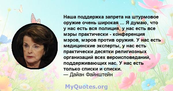 Наша поддержка запрета на штурмовое оружие очень широкая ... Я думаю, что у нас есть вся полиция, у нас есть все мэры практически - конференция мэров, мэров против оружия. У нас есть медицинские эксперты, у нас есть