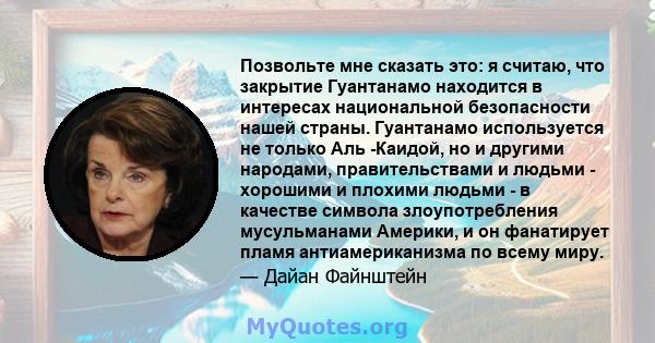 Позвольте мне сказать это: я считаю, что закрытие Гуантанамо находится в интересах национальной безопасности нашей страны. Гуантанамо используется не только Аль -Каидой, но и другими народами, правительствами и людьми - 