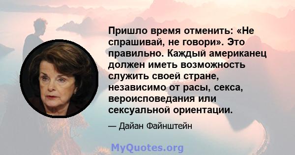 Пришло время отменить: «Не спрашивай, не говори». Это правильно. Каждый американец должен иметь возможность служить своей стране, независимо от расы, секса, вероисповедания или сексуальной ориентации.