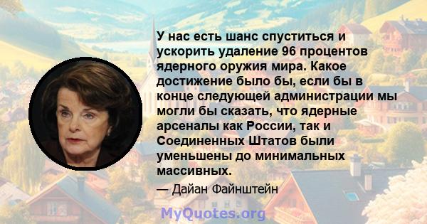 У нас есть шанс спуститься и ускорить удаление 96 процентов ядерного оружия мира. Какое достижение было бы, если бы в конце следующей администрации мы могли бы сказать, что ядерные арсеналы как России, так и Соединенных 