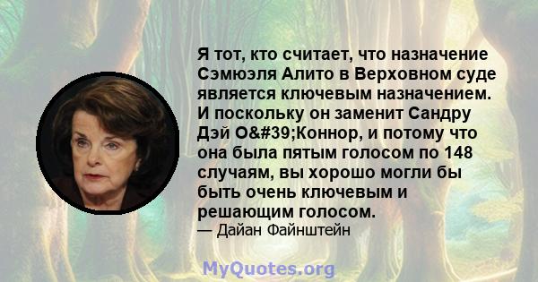 Я тот, кто считает, что назначение Сэмюэля Алито в Верховном суде является ключевым назначением. И поскольку он заменит Сандру Дэй О'Коннор, и потому что она была пятым голосом по 148 случаям, вы хорошо могли бы