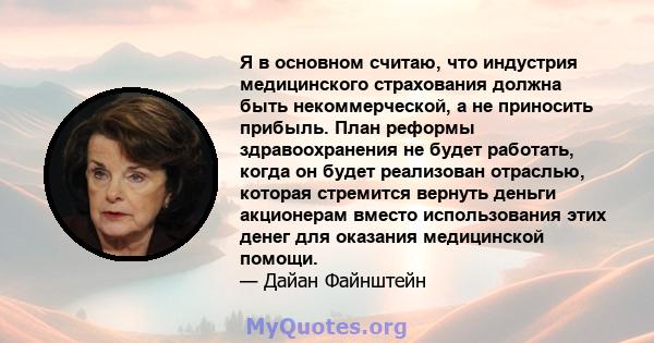 Я в основном считаю, что индустрия медицинского страхования должна быть некоммерческой, а не приносить прибыль. План реформы здравоохранения не будет работать, когда он будет реализован отраслью, которая стремится