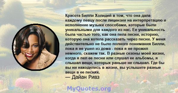 Красота Билли Холидей в том, что она дала каждому певцу после лицензии на интерпретацию и исполнение музыки способами, которые были уникальными для каждого из нас. Ее уникальность была частью того, как она пела песни,