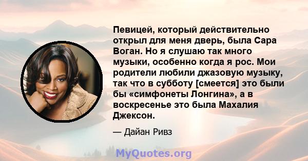 Певицей, который действительно открыл для меня дверь, была Сара Воган. Но я слушаю так много музыки, особенно когда я рос. Мои родители любили джазовую музыку, так что в субботу [смеется] это были бы «симфонеты