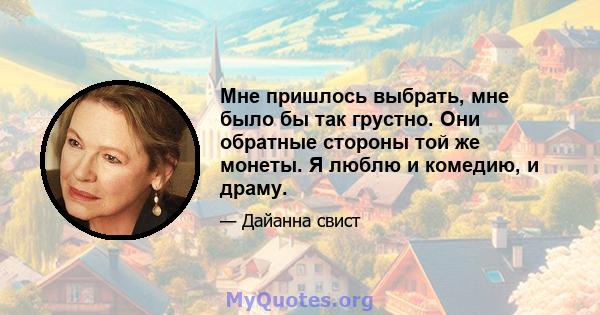 Мне пришлось выбрать, мне было бы так грустно. Они обратные стороны той же монеты. Я люблю и комедию, и драму.