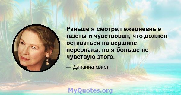 Раньше я смотрел ежедневные газеты и чувствовал, что должен оставаться на вершине персонажа, но я больше не чувствую этого.