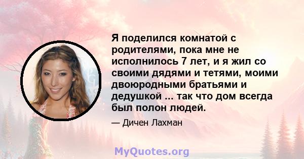 Я поделился комнатой с родителями, пока мне не исполнилось 7 лет, и я жил со своими дядями и тетями, моими двоюродными братьями и дедушкой ... так что дом всегда был полон людей.