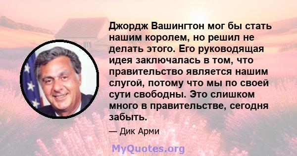 Джордж Вашингтон мог бы стать нашим королем, но решил не делать этого. Его руководящая идея заключалась в том, что правительство является нашим слугой, потому что мы по своей сути свободны. Это слишком много в