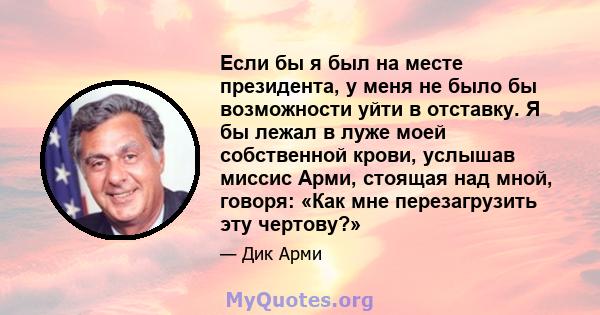 Если бы я был на месте президента, у меня не было бы возможности уйти в отставку. Я бы лежал в луже моей собственной крови, услышав миссис Арми, стоящая над мной, говоря: «Как мне перезагрузить эту чертову?»