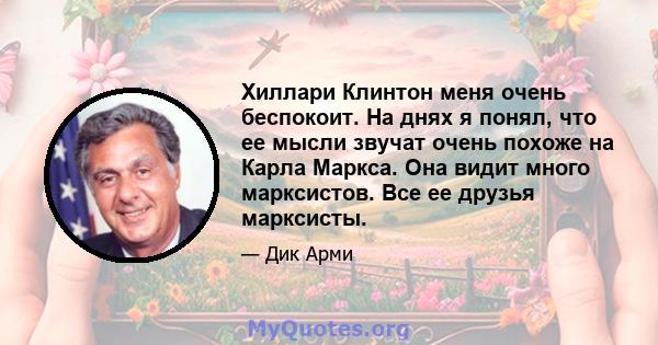 Хиллари Клинтон меня очень беспокоит. На днях я понял, что ее мысли звучат очень похоже на Карла Маркса. Она видит много марксистов. Все ее друзья марксисты.