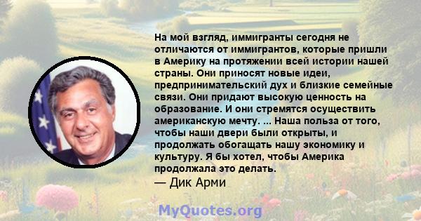 На мой взгляд, иммигранты сегодня не отличаются от иммигрантов, которые пришли в Америку на протяжении всей истории нашей страны. Они приносят новые идеи, предпринимательский дух и близкие семейные связи. Они придают