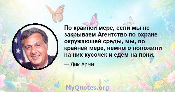 По крайней мере, если мы не закрываем Агентство по охране окружающей среды, мы, по крайней мере, немного положили на них кусочек и едем на пони.