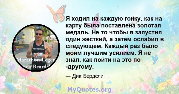 Я ходил на каждую гонку, как на карту была поставлена ​​золотая медаль. Не то чтобы я запустил один жесткий, а затем ослабил в следующем. Каждый раз было моим лучшим усилием. Я не знал, как пойти на это по -другому.