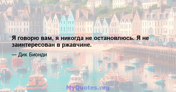 Я говорю вам, я никогда не остановлюсь. Я не заинтересован в ржавчине.