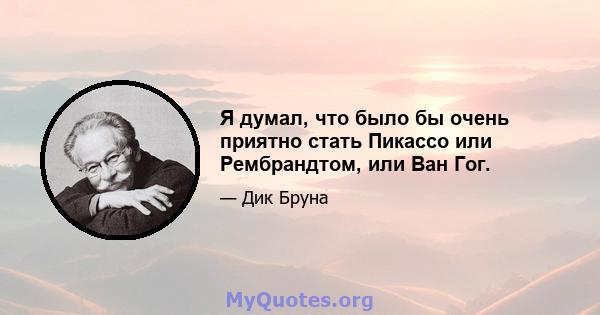 Я думал, что было бы очень приятно стать Пикассо или Рембрандтом, или Ван Гог.