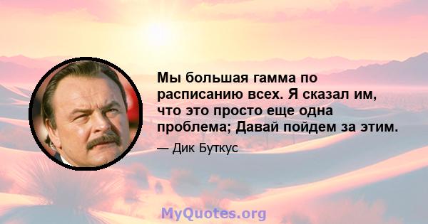 Мы большая гамма по расписанию всех. Я сказал им, что это просто еще одна проблема; Давай пойдем за этим.