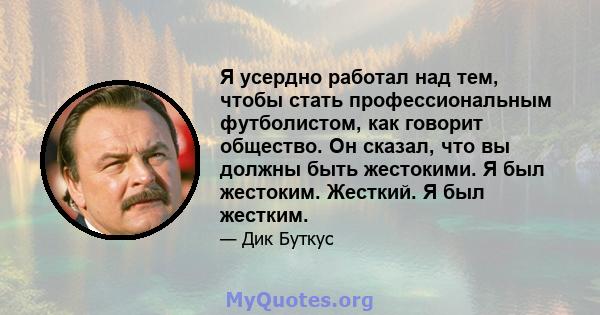 Я усердно работал над тем, чтобы стать профессиональным футболистом, как говорит общество. Он сказал, что вы должны быть жестокими. Я был жестоким. Жесткий. Я был жестким.