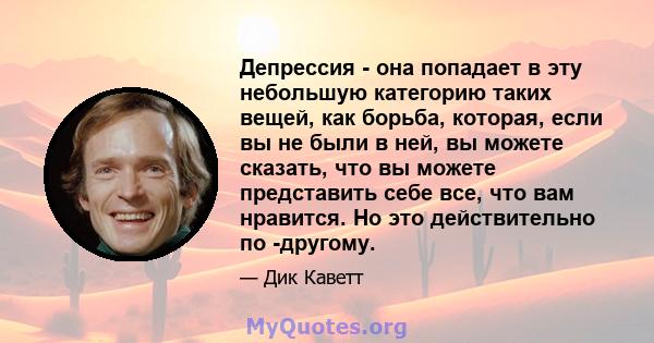 Депрессия - она ​​попадает в эту небольшую категорию таких вещей, как борьба, которая, если вы не были в ней, вы можете сказать, что вы можете представить себе все, что вам нравится. Но это действительно по -другому.