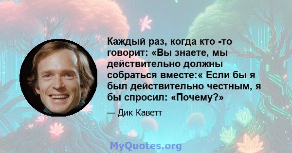 Каждый раз, когда кто -то говорит: «Вы знаете, мы действительно должны собраться вместе:« Если бы я был действительно честным, я бы спросил: «Почему?»