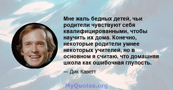 Мне жаль бедных детей, чьи родители чувствуют себя квалифицированными, чтобы научить их дома. Конечно, некоторые родители умнее некоторых учителей, но в основном я считаю, что домашняя школа как ошибочная глупость.