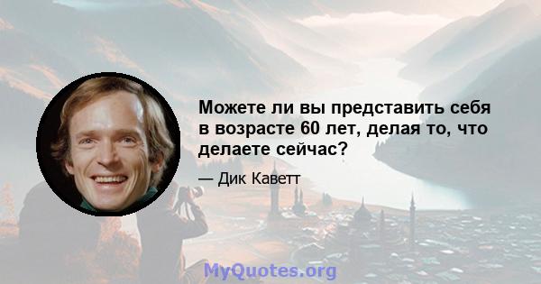 Можете ли вы представить себя в возрасте 60 лет, делая то, что делаете сейчас?