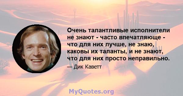 Очень талантливые исполнители не знают - часто впечатляюще - что для них лучше, не знаю, каковы их таланты, и не знают, что для них просто неправильно.