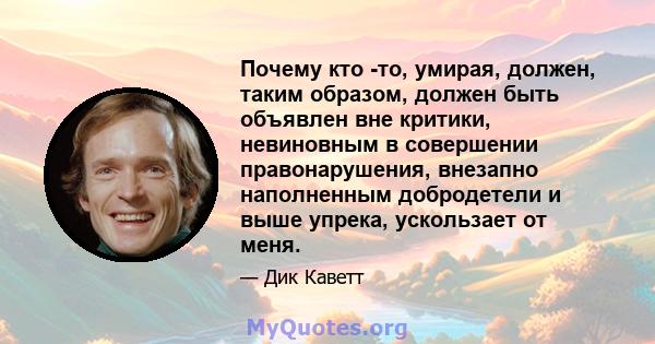 Почему кто -то, умирая, должен, таким образом, должен быть объявлен вне критики, невиновным в совершении правонарушения, внезапно наполненным добродетели и выше упрека, ускользает от меня.