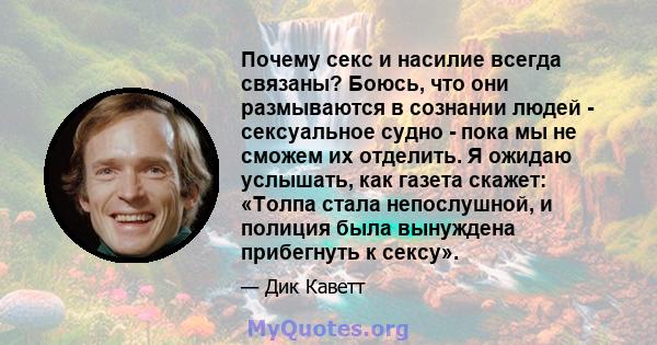 Почему секс и насилие всегда связаны? Боюсь, что они размываются в сознании людей - сексуальное судно - пока мы не сможем их отделить. Я ожидаю услышать, как газета скажет: «Толпа стала непослушной, и полиция была