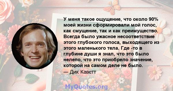 У меня такое ощущение, что около 90% моей жизни сформировали мой голос, как смущение, так и как преимущество. Всегда было ужасное несоответствие этого глубокого голоса, выходящего из этого маленького тела. Где -то в