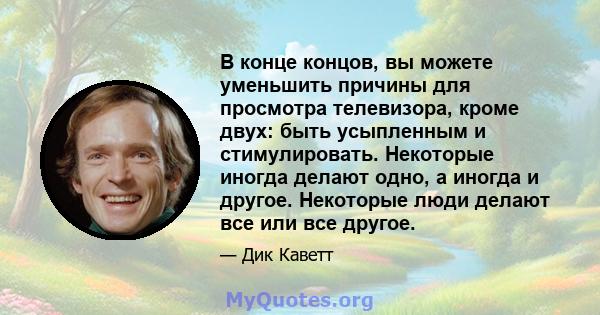 В конце концов, вы можете уменьшить причины для просмотра телевизора, кроме двух: быть усыпленным и стимулировать. Некоторые иногда делают одно, а иногда и другое. Некоторые люди делают все или все другое.