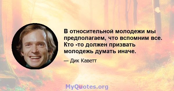 В относительной молодежи мы предполагаем, что вспомним все. Кто -то должен призвать молодежь думать иначе.