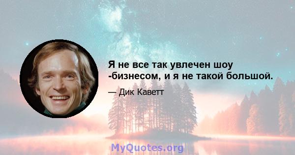 Я не все так увлечен шоу -бизнесом, и я не такой большой.