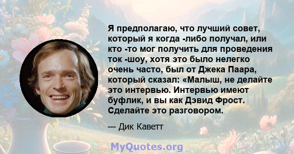 Я предполагаю, что лучший совет, который я когда -либо получал, или кто -то мог получить для проведения ток -шоу, хотя это было нелегко очень часто, был от Джека Паара, который сказал: «Малыш, не делайте это интервью.