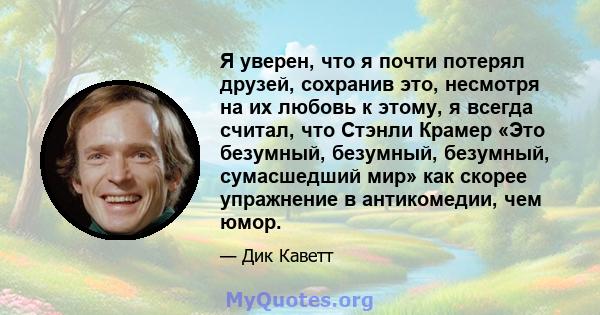 Я уверен, что я почти потерял друзей, сохранив это, несмотря на их любовь к этому, я всегда считал, что Стэнли Крамер «Это безумный, безумный, безумный, сумасшедший мир» как скорее упражнение в антикомедии, чем юмор.