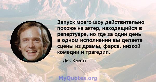 Запуск моего шоу действительно похоже на актер, находящийся в репертуаре, но где за один день в одном исполнении вы делаете сцены из драмы, фарса, низкой комедии и трагедии.