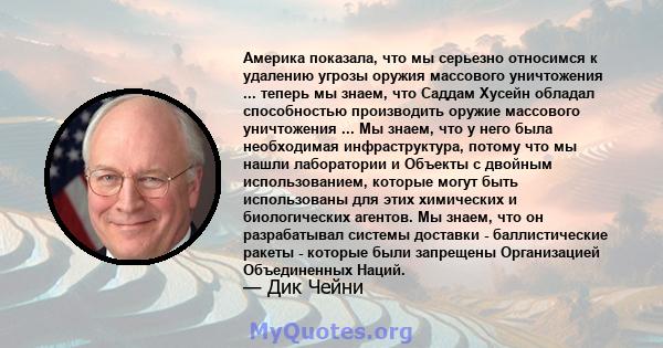 Америка показала, что мы серьезно относимся к удалению угрозы оружия массового уничтожения ... теперь мы знаем, что Саддам Хусейн обладал способностью производить оружие массового уничтожения ... Мы знаем, что у него