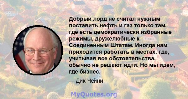 Добрый лорд не считал нужным поставить нефть и газ только там, где есть демократически избранные режимы, дружелюбные к Соединенным Штатам. Иногда нам приходится работать в местах, где, учитывая все обстоятельства,