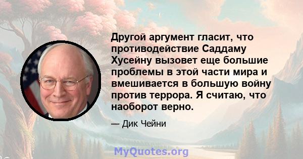 Другой аргумент гласит, что противодействие Саддаму Хусейну вызовет еще большие проблемы в этой части мира и вмешивается в большую войну против террора. Я считаю, что наоборот верно.