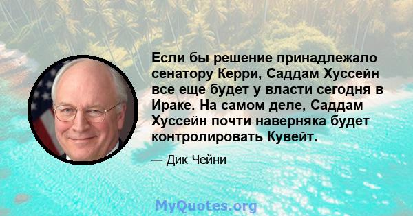 Если бы решение принадлежало сенатору Керри, Саддам Хуссейн все еще будет у власти сегодня в Ираке. На самом деле, Саддам Хуссейн почти наверняка будет контролировать Кувейт.