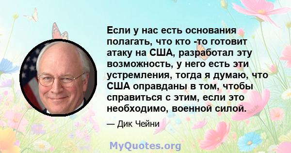 Если у нас есть основания полагать, что кто -то готовит атаку на США, разработал эту возможность, у него есть эти устремления, тогда я думаю, что США оправданы в том, чтобы справиться с этим, если это необходимо,