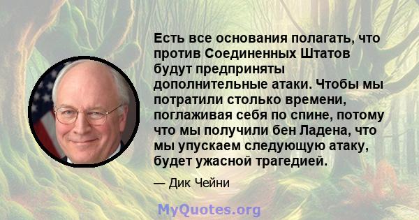 Есть все основания полагать, что против Соединенных Штатов будут предприняты дополнительные атаки. Чтобы мы потратили столько времени, поглаживая себя по спине, потому что мы получили бен Ладена, что мы упускаем