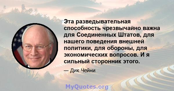 Эта разведывательная способность чрезвычайно важна для Соединенных Штатов, для нашего поведения внешней политики, для обороны, для экономических вопросов. И я сильный сторонник этого.